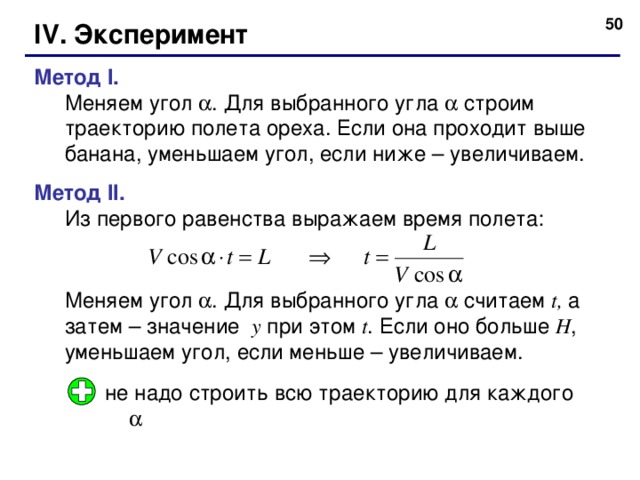  IV. Эксперимент Метод I. Меняем угол  . Для выбранного угла  строим траекторию полета ореха. Если она проходит выше банана, уменьшаем угол, если ниже – увеличиваем. Меняем угол  . Для выбранного угла  строим траекторию полета ореха. Если она проходит выше банана, уменьшаем угол, если ниже – увеличиваем. Метод II. Из первого равенства выражаем время полета: Меняем угол  . Для выбранного угла  считаем t , а затем – значение y  при этом t . Если оно больше H , уменьшаем угол, если меньше – увеличиваем. Из первого равенства выражаем время полета:   Меняем угол  . Для выбранного угла  считаем t , а затем – значение y  при этом t . Если оно больше H , уменьшаем угол, если меньше – увеличиваем.  не надо строить всю траекторию для каждого  50 