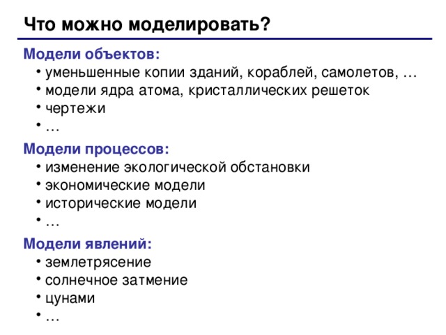 Что можно моделировать? Модели объектов: уменьшенные копии зданий, кораблей , самолетов, … модели ядра атома, кристаллических решеток чертежи … уменьшенные копии зданий, кораблей , самолетов, … модели ядра атома, кристаллических решеток чертежи … Модели процессов: изменение экологической обстановки экономические модели исторические модели … изменение экологической обстановки экономические модели исторические модели … Модели явлений: землетрясение солнечное затмение цунами … землетрясение солнечное затмение цунами …  