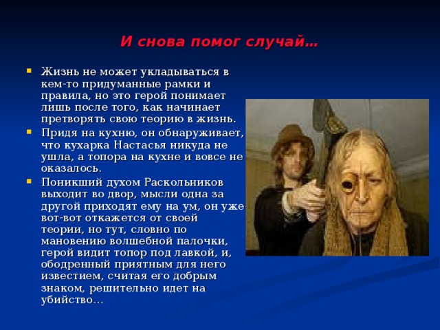 И снова помог случай… Жизнь не может укладываться в кем-то придуманные рамки и правила, но это герой понимает лишь после того, как начинает претворять свою теорию в жизнь. Придя на кухню, он обнаруживает, что кухарка Настасья никуда не ушла, а топора на кухне и вовсе не оказалось. Поникший духом Раскольников выходит во двор, мысли одна за другой приходят ему на ум, он уже вот-вот откажется от своей теории, но тут, словно по мановению волшебной палочки, герой видит топор под лавкой, и, ободренный приятным для него известием, считая его добрым знаком, решительно идет на убийство… 