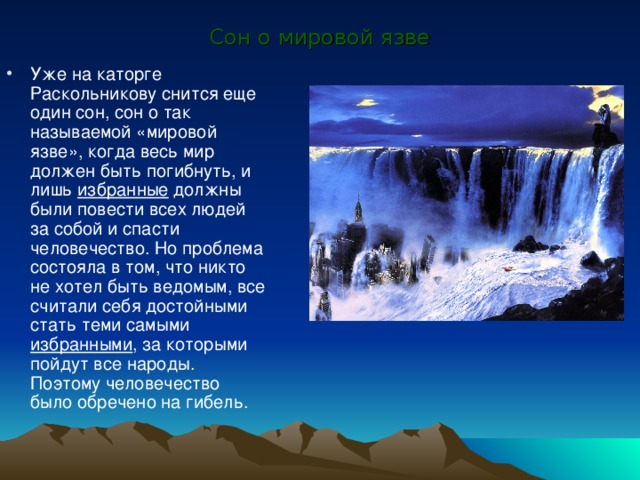 Сон о мировой язве Уже на каторге Раскольникову снится еще один сон, сон о так называемой «мировой язве», когда весь мир должен быть погибнуть, и лишь избранные должны были повести всех людей за собой и спасти человечество. Но проблема состояла в том, что никто не хотел быть ведомым, все считали себя достойными стать теми самыми избранными , за которыми пойдут все народы. Поэтому человечество было обречено на гибель. 