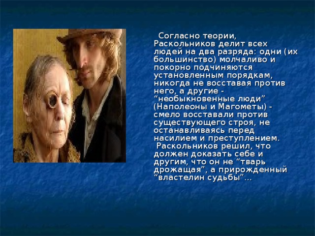  Согласно теории, Раскольников делит всех людей на два разряда: одни (их большинство) молчаливо и покорно подчиняются установленным порядкам, никогда не восставая против него, а другие - “необыкновенные люди” (Наполеоны и Магометы) - смело восставали против существующего строя, не останавливаясь перед насилием и преступлением. Раскольников решил, что должен доказать себе и другим, что он не “тварь дрожащая”, а прирожденный “властелин судьбы”… 