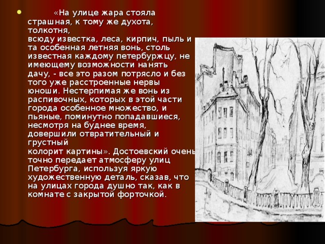  «На улице жара стояла страшная, к тому же духота, толкотня,  всюду известка, леса, кирпич, пыль и та особенная летняя вонь, столь  известная каждому петербуржцу, не имеющему возможности нанять  дачу, - все это разом потрясло и без того уже расстроенные нервы  юноши. Нестерпимая же вонь из распивочных, которых в этой части  города особенное множество, и пьяные, поминутно попадавшиеся,  несмотря на буднее время, довершили отвратительный и грустный  колорит картины». Достоевский очень точно передает атмосферу улиц Петербурга, используя яркую художественную деталь, сказав, что на улицах города душно так, как в комнате с закрытой форточкой. 