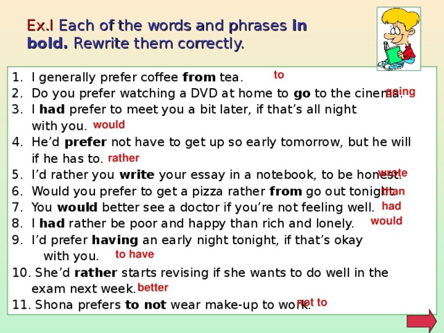 Ex.I Each of the words and phrases in bold. Rewrite them correctly. to 1. I generally prefer coffee from  tea. 2. Do you prefer watching a DVD at home to go to the cinema. 3. I had prefer to meet you a bit later, if that’s all night  with you. 4. He’d prefer not have to get up so early tomorrow, but he will  if he has to. 5. I’d rather you write your essay in a notebook, to be honest. 6. Would you prefer to get a pizza rather from go out tonight. 7. You would better see a doctor if you’re not feeling well. 8. I had rather be poor and happy than rich and lonely. 9. I’d prefer having an early night tonight, if that’s okay  with you. 10. She’d rather starts revising if she wants to do well in the  exam next week. 11. Shona prefers to not wear make-up to work. going would rather wrote than had would to have better not to 