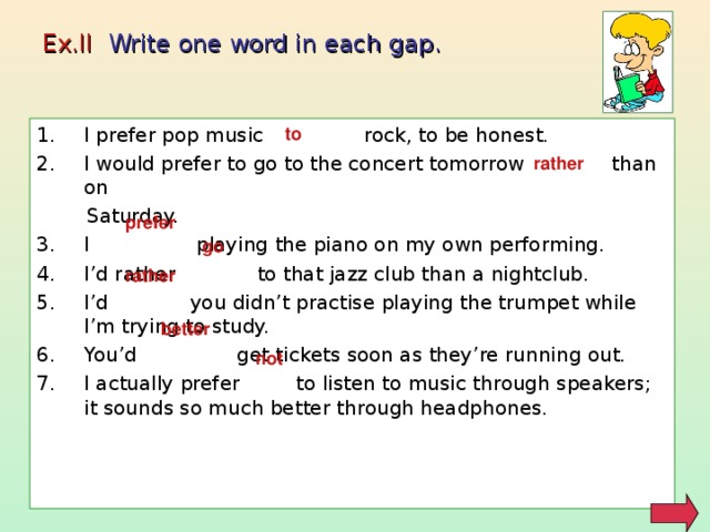 Ex.II Write one word in each gap. to I prefer pop music rock, to be honest. I would prefer to go to the concert tomorrow than on  Saturday. I playing the piano on my own performing. I’d rather to that jazz club than a nightclub. I’d you didn’t practise playing the trumpet while I’m trying to study. You’d get tickets soon as they’re running out. I actually prefer to listen to music through speakers; it sounds so much better through headphones. rather prefer go rather better not 