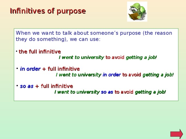 Infinitives of purpose When we want to talk about someone’s purpose (the reason they do something), we can use:  the full infinitive   I went to university to avoid getting a job!   in order + full infinitive   I went to university in order  to avoid getting a job!   so as + full infinitive   I went to university  so as  to avoid  getting a job!  