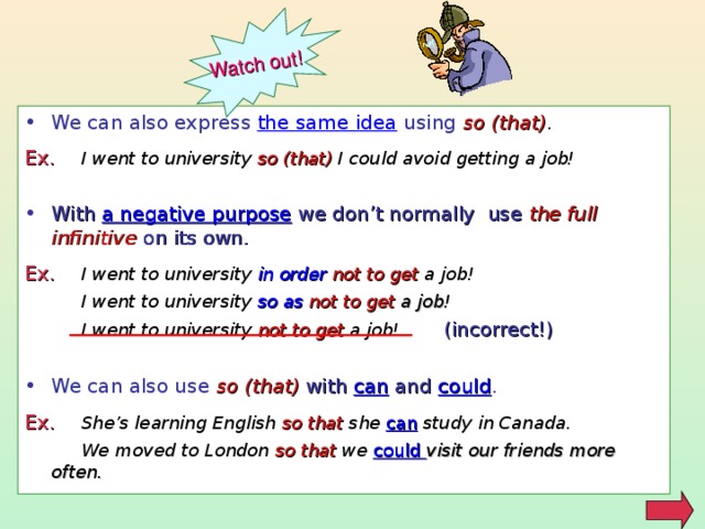 Watch out! We can also express the same idea using so (that) . Ex .  I went to university  so (that)  I could avoid getting a job!  With a negative purpose  we don’t normally use the full infinitive on its own. Ex .  I went to university  in order not to get  a job!  I went to university  so as not to get  a job!  I went to university  not to get  a job!  (incorrect!) We can also use so (that) with  can and could . Ex .  She’s learning English  so that  she  can  study in Canada.  We moved to London  so that  we  could visit our friends more often.  