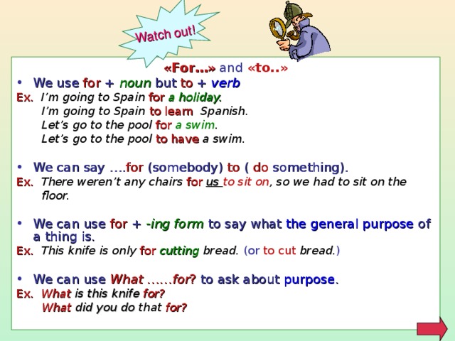 Watch out! « For… »  and  « to.. » We use for +  noun but to + verb Ex. I’m going to Spain for a holiday.  I’m going to Spain to learn Spanish.  Let’s go to the pool for a swim .  Let’s go to the pool to have a swim.  We can say …. for (somebody) to ( do something). Ex. There weren’t any chairs for  us to sit on , so we had to sit on the  floor.  We can use for + - ing form to say what the general purpose of a thing is. Ex. This knife is only for cutting bread. (or to cut  bread. ) We can use What ……for ? to ask about purpose . Ex. What is this knife  for?  What did you do that for?   