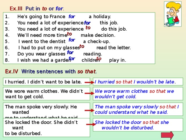 Ex.III Put in to or for . He’s going to France a holiday. You need a lot of experience this job. You need a lot of experience do this job. We’ll need more time make decision. 5. I went to the dentist a check-up. 6. I had to put on my glasses read the letter. Do you wear glasses reading. I wish we had a garden children play in. for for to to for to for to for Ex.IV Write sentences with so that . I hurried so that I wouldn’t be late . I hurried. I didn’t want to be late. We wore warm clothes so that we wouldn’t get cold. We wore warm clothes. We didn’t want to get cold. The man spoke very slowly. He wanted me to understand what he said. The man spoke very slowly so that I could understand what he said. She locked the door. She didn’t want to be disturbed. She locked the door so that she wouldn’t be disturbed. 