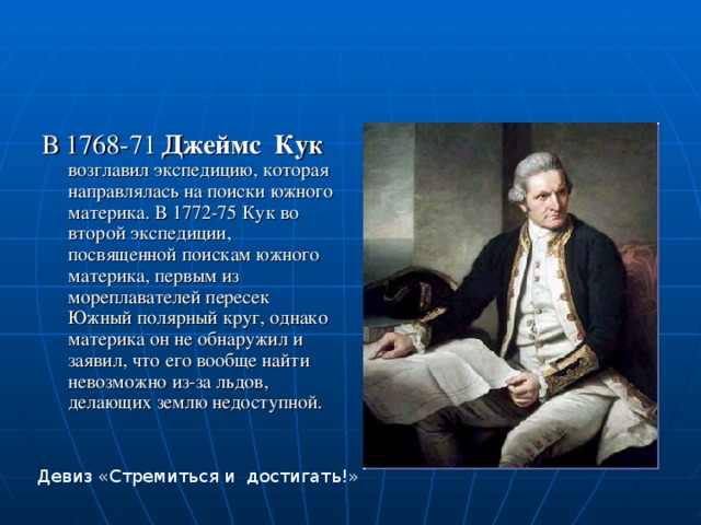 В 1768-71  Джеймс Кук возглавил экспедицию, которая направлялась на поиски южного материка. В 1772-75 Кук во второй экспедиции, посвященной поискам южного материка, первым из мореплавателей пересек Южный полярный круг, однако материка он не обнаружил и заявил, что его вообще найти невозможно из-за льдов, делающих землю недоступной. Девиз «Стремиться и достигать!» 