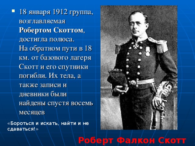 18 января 1912 группа, возглавляемая Робертом Скоттом , достигла полюса.  На обратном пути в 18 км. от базового лагеря Скотт и его спутники погибли. Их тела, а также записи и дневники были найдены спустя восемь месяцев   «Бороться и искать, найти и не сдаваться!» Роберт Фалкон Скотт 