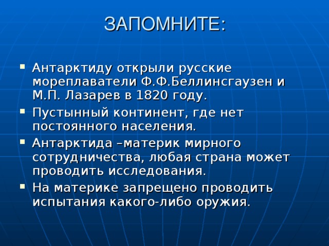 ЗАПОМНИТЕ:   Антарктиду открыли русские мореплаватели Ф.Ф.Беллинсгаузен и М.П. Лазарев в 1820 году. Пустынный континент, где нет постоянного населения. Антарктида –материк мирного сотрудничества, любая страна может проводить исследования. На материке запрещено проводить испытания какого-либо оружия. 