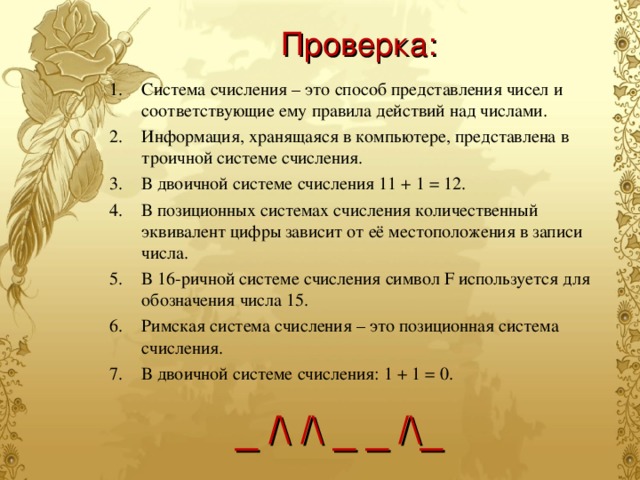 Проверка: Система счисления – это способ представления чисел и соответствующие ему правила действий над числами. Информация, хранящаяся в компьютере, представлена в троичной системе счисления. В двоичной системе счисления 11 + 1 = 12. В позиционных системах счисления количественный эквивалент цифры зависит от её местоположения в записи числа. В 16-ричной системе счисления символ F используется для обозначения числа 15. Римская система счисления – это позиционная система счисления. В двоичной системе счисления: 1 + 1 = 0. _ /\ /\ _ _ /\_ 