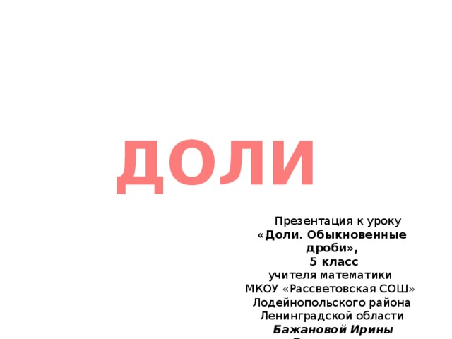  ДОЛИ  1/ Презентация к уроку «Доли. Обыкновенные дроби»,  5 класс учителя математики МКОУ «Рассветовская СОШ» Лодейнопольского района Ленинградской области  Бажановой Ирины Леонидовны 3 
