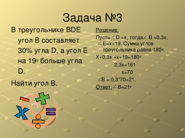 В треугольнике BDE угол В составляет 30% угла D , а угол Е на 19 0 больше угла D . Найти угол В. Решение: Пусть D  =x , тогда В =0,3 x, Е= x+19. Сумма углов треугольника равна 180 0 . X+0,3x +x+19=180 0   2,3x=161    x=70  B = 0,3*70=21. Ответ:  B=21 0 