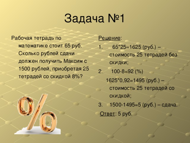 Задача № 1 Рабочая тетрадь по математике стоит 65 руб. Сколько рублей сдачи должен получить Максим с 1500 рублей, приобретая 25 тетрадей со скидкой 8%? Решение :  65*25=1625 (руб.) – стоимость 25 тетрадей без скидки;  100-8=92 (%)  1625*0,92=1495 (руб.) – стоимость 25 тетрадей со скидкой; 1500-1495=5 (руб.) – сдача.  Ответ : 5 руб. 