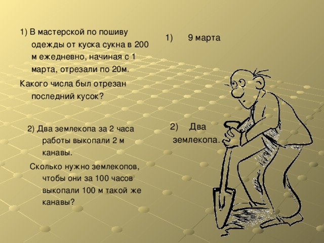 1) В мастерской по пошиву одежды от куска сукна в 200 м ежедневно, начиная с 1 марта, отрезали по 20м. Какого числа был отрезан последний кусок? 1) 9 марта Два  землекопа. 2) Два землекопа за 2 часа работы выкопали 2 м канавы.  Сколько нужно землекопов, чтобы они за 100 часов выкопали 100 м такой же канавы? 