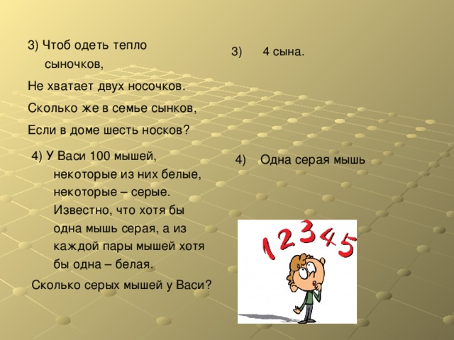 3) Чтоб одеть тепло сыночков, Не хватает двух носочков. Сколько же в семье сынков, Если в доме шесть носков? 3) 4 сына. 4) У Васи 100 мышей, некоторые из них белые, некоторые – серые. Известно, что хотя бы одна мышь серая, а из каждой пары мышей хотя бы одна – белая. Сколько серых мышей у Васи? 4) Одна серая мышь 