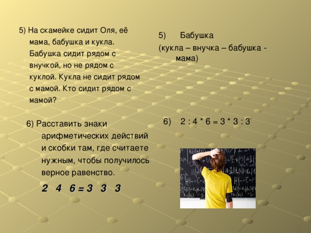 5) На скамейке сидит Оля, её мама, бабушка и кукла. Бабушка сидит рядом с внучкой, но не рядом с куклой. Кукла не сидит рядом с мамой. Кто сидит рядом с мамой? 5) Бабушка (кукла – внучка – бабушка - мама) 6) 2 : 4 * 6 = 3 * 3 : 3 6) Расставить знаки арифметических действий и скобки там, где считаете нужным, чтобы получилось верное равенство.   2 4 6 = 3 3 3 