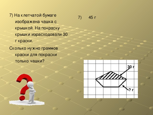 7) На клетчатой бумаге изображена чашка с крышкой. На покраску крышки израсходовали 30 г краски. Сколько нужно граммов краски для покраски только чашки? 7) 45 г 30 г ? г 