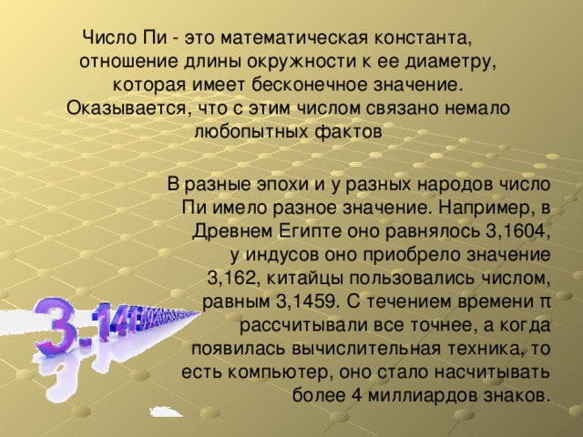 Число Пи - это математическая константа, отношение длины окружности к ее диаметру, которая имеет бесконечное значение. Оказывается, что с этим числом связано немало любопытных фактов В разные эпохи и у разных народов число Пи имело разное значение. Например, в Древнем Египте оно равнялось 3,1604, у индусов оно приобрело значение 3,162, китайцы пользовались числом, равным 3,1459. С течением времени π рассчитывали все точнее, а когда появилась вычислительная техника, то есть компьютер, оно стало насчитывать более 4 миллиардов знаков. 