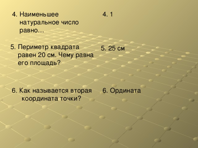 4. Наименьшее натуральное число равно… 4. 1 5. Периметр квадрата равен 20 см. Чему равна его площадь? 5. 25 см 6. Как называется вторая координата точки? 6. Ордината 