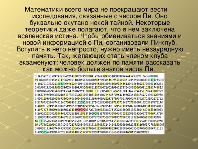 Математики всего мира не прекращают вести исследования, связанные с числом Пи. Оно буквально окутано некой тайной. Некоторые теоретики даже полагают, что в нем заключена вселенская истина. Чтобы обмениваться знаниями и новой информацией о Пи, организовали Пи-клуб. Вступить в него непросто, нужно иметь незаурядную память. Так, желающих стать членом клуба экзаменуют: человек должен по памяти рассказать как можно больше знаков числа Пи. 