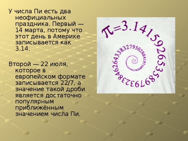 У числа Пи есть два неофициальных праздника. Первый — 14 марта, потому что этот день в Америке записывается как 3.14. Второй — 22 июля, которое в европейском формате записывается 22/7, а значение такой дроби является достаточно популярным приближённым значением числа Пи. 