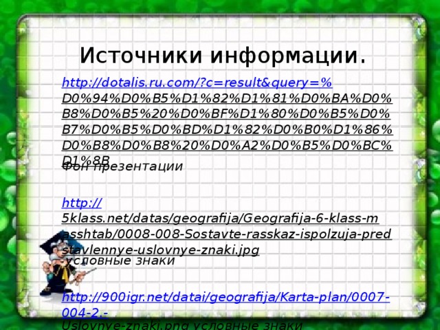 Источники информации . http ://dotalis.ru.com/?c=result&query=% D0%94%D0%B5%D1%82%D1%81%D0%BA%D0%B8%D0%B5%20%D0%BF%D1%80%D0%B5%D0%B7%D0%B5%D0%BD%D1%82%D0%B0%D1%86%D0%B8%D0%B8%20%D0%A2%D0%B5%D0%BC%D1%8B Фон презентации  http:// 5klass.net/datas/geografija/Geografija-6-klass-masshtab/0008-008-Sostavte-rasskaz-ispolzuja-predstavlennye-uslovnye-znaki.jpg условные знаки  http://900igr.net/datai/geografija/Karta-plan/0007-004-2.- Uslovnye-znaki.png условные знаки   