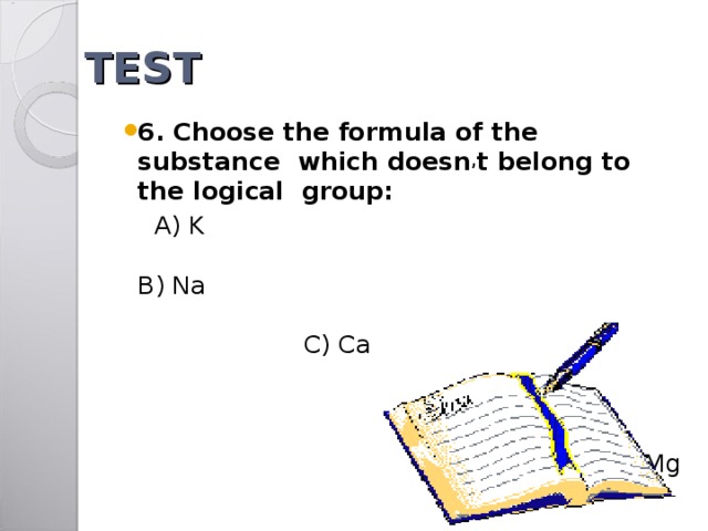 TEST 6. Choose the formula of the substance which doesn , t belong to the logical group:   A) K  B) Na  C) Ca D) S E) Mg 