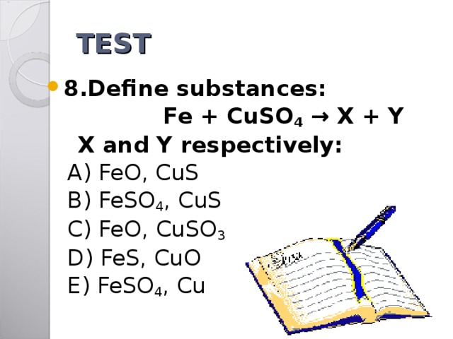 TEST 8.Define substances:  Fe + CuSO 4 → X + Y  X and Y respectively:  A) FeO, CuS  B) FeSO 4 , CuS  C) FeO, CuSO 3  D) FeS, CuO  E) FeSO 4 , Cu 