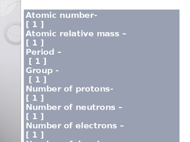 Atomic number- [ 1 ] Atomic relative mass – [ 1 ] Period – [ 1 ] Group - [ 1 ] Number of protons- [ 1 ] Number of neutrons – [ 1 ] Number of electrons – [ 1 ] Number of levels - [ 1 ] Electronic structure – [ 1 ] Electronic configuration – [ 1 ] Metal, non-metal or metalloid - [ 1 ] Total [ 1 2] 