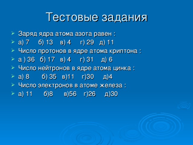 Тестовые задания Заряд ядра атома азота равен : а) 7 б) 13 в) 4 г) 29 д) 11 Число протонов в ядре атома криптона : а ) 36 б) 17 в) 4 г) 31 д) 6 Число нейтронов в ядре атома цинка : а) 8 б) 35 в)11 г)30 д)4 Число электронов в атоме железа : а) 11 б)8 в)56 г)26 д)30  