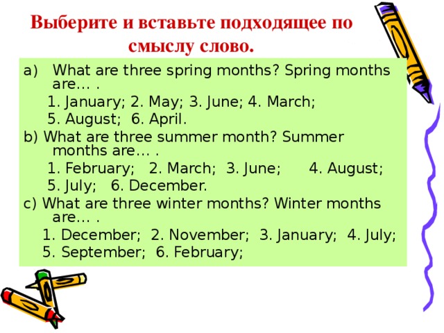 Выберите и вставьте подходящее по смыслу слово. What are three spring months? Spring months are… .  1. January; 2. May; 3. June; 4. March;  5. August; 6. April. b) What are three summer month? Summer months are… .  1. February; 2. March; 3. June; 4. August;  5. July; 6. December. c) What are three winter months? Winter months are… .  1. December; 2. November; 3. January; 4. July;  5. September; 6. February; 