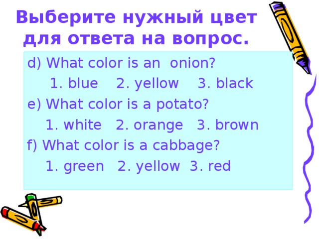 Выберите нужный цвет для ответа на вопрос. d) What color is an onion?  1. blue 2. yellow 3. black e) What color is a potato?  1. white 2. orange 3. brown f) What color is a cabbage?  1. green 2. yellow 3. red 