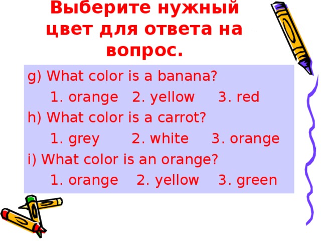 Выберите нужный цвет для ответа на вопрос. g) What color is a banana?  1. orange 2. yellow 3. red h) What color is a carrot?  1. grey 2. white 3. orange i) What color is an orange?  1. orange 2. yellow 3. green 