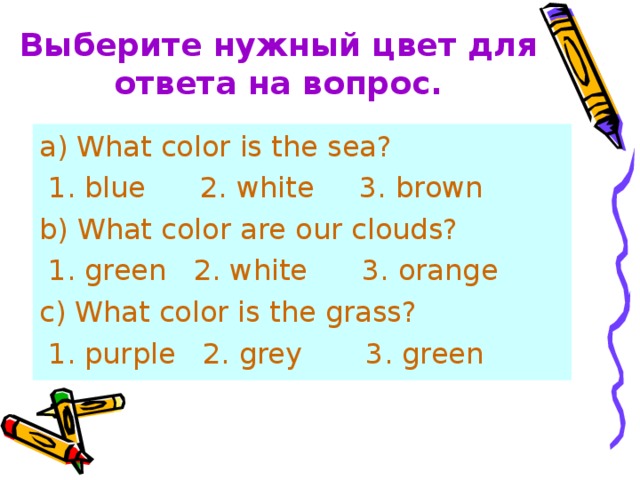 Выберите нужный цвет для ответа на вопрос. a ) What color is the sea?  1. blue 2. white 3. brown b) What color are our clouds?  1. green 2. white 3. orange c) What color is the grass?  1. purple 2. grey 3. green 