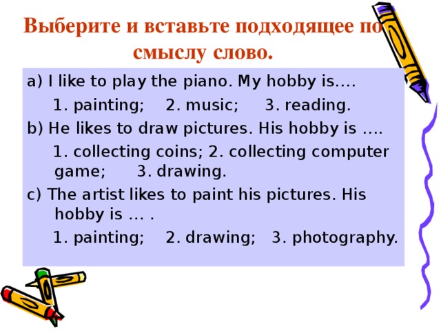 Выберите и вставьте подходящее по смыслу слово. a) I like to play the piano. My hobby is….  1. painting; 2. music; 3. reading. b) He likes to draw pictures. His hobby is ….  1. collecting coins; 2. collecting computer game; 3. drawing. c) The artist likes to paint his pictures. His hobby is … .  1. painting; 2. drawing; 3. photography. 
