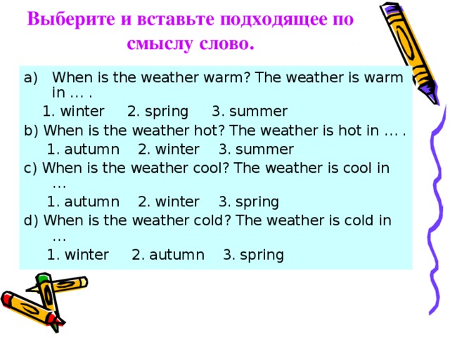Выберите и вставьте подходящее по смыслу слово. When is the weather warm? The weather is warm in … .  1. winter 2. spring 3. summer b) When is the weather hot? The weather is hot in … .  1. autumn 2. winter 3. summer c) When is the weather cool? The weather is cool in …  1. autumn 2. winter 3. spring d) When is the weather cold? The weather is cold in …  1. winter 2. autumn 3. spring 