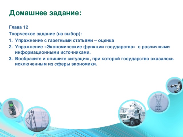 Домашнее задание: Глава 12 Творческое задание (на выбор): Упражнение с газетными статьями – оценка Упражнение «Экономические функции государства» с различными информационными источниками. Вообразите и опишите ситуацию, при которой государство оказалось исключенным из сферы экономики. 