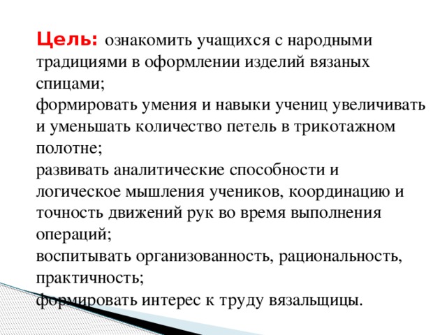 Цель:  ознакомить учащихся с народными традициями в оформлении изделий вязаных спицами;  формировать умения и навыки учениц увеличивать и уменьшать количество петель в трикотажном полотне;   развивать аналитические способности и логическое мышления учеников, координацию и точность движений рук во время выполнения операций;   воспитывать организованность, рациональность, практичность;   формировать интерес к труду вязальщицы.      