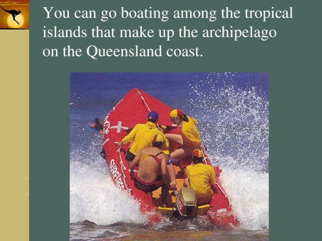 You can go boating among the tropical islands that make up the archipelago on the Queensland coast. 