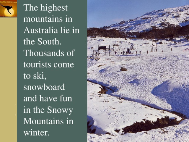 The highest mountains in Australia lie in the South. Thousands of tourists come to ski, snowboard and have fun in the Snowy Mountains in winter. 