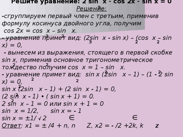 Решите уравнение: 2 sin x - cos 2x - sin x = 0 Решение: -сгруппируем первый член с третьим, применив формулу косинуса двойного угла, получим  cos 2x = cos  x – sin  x. - уравнение примет вид: (2sin x - sin x) – (cos x – sin x) = 0,  - вынесем из выражения, стоящего в первой скобке sin x, применив основное тригонометрическое тождество получим cos x = 1 – sin x. - уравнение примет вид: sin x (2sin x – 1) – (1 - 2 sin x) = 0, sin x (2sin  x – 1) + (2 sin  x - 1) = 0, (2 sin  x - 1) • ( sin x + 1) = 0. 2 sin  x – 1 = 0 или sin x + 1 = 0 sin  x = 1/2, sin x = - 1 sin x = ±1/ √  2 Ответ : x1 = ± /4 + n, n Z, x2 = - /2 +2k, k Z  3 2 2 3 2 2 2 2 2 2 2 2 2 2 2 