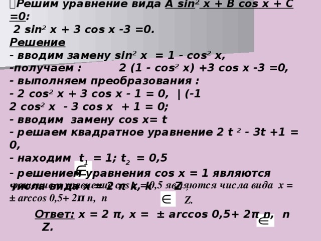 Решим уравнение вида A sin 2 х + В cos х + С =0 :  2 sin 2 х + 3 cos х -3 =0. Решение - вводим замену sin 2 х = 1 - cos 2 х, -получаем : 2 (1 - cos 2 х) +3 cos х -3 =0, - выполняем преобразования : - 2 cos 2 х + 3 cos х - 1 = 0, | (-1 2 cos 2 х - 3 cos х + 1 = 0; - вводим замену cos х= t - решаем квадратное уравнение 2 t 2 - 3 t +1 = 0, - находим t 1 = 1; t 2 = 0,5 - решением уравнения cos х = 1 являются числа вида х = 2 π k , k  Z  , - решением уравнение cos х = 0,5 являются числа вида х = ± arccos  0,5+ 2 π n , n  Z . Ответ: х = 2 π , х = ± arccos 0,5+ 2 π n , n  Z .  