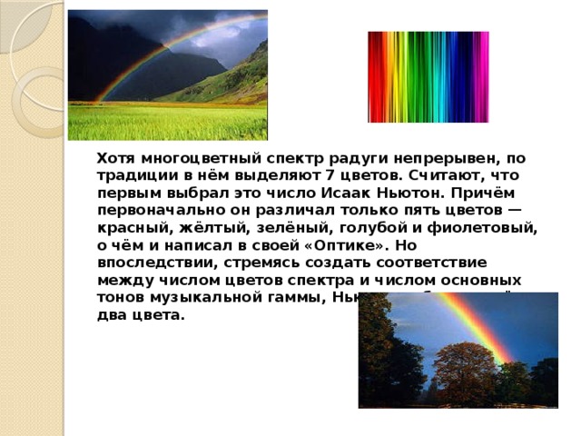 Хотя многоцветный спектр радуги непрерывен, по традиции в нём выделяют 7 цветов. Считают, что первым выбрал это число Исаак Ньютон. Причём первоначально он различал только пять цветов — красный, жёлтый, зелёный, голубой и фиолетовый, о чём и написал в своей «Оптике». Но впоследствии, стремясь создать соответствие между числом цветов спектра и числом основных тонов музыкальной гаммы, Ньютон добавил ещё два цвета.    