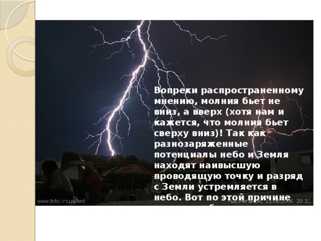 Вопреки распространенному мнению, молния бьет не вниз, а вверх (хотя нам и кажется, что молния бьет сверху вниз)! Так как разнозаряженные потенциалы небо и Земля находят наивысшую проводящую точку и разряд с Земли устремляется в небо. Вот по этой причине молния выбирает кратчайшее расстояние от земли до тучи. 