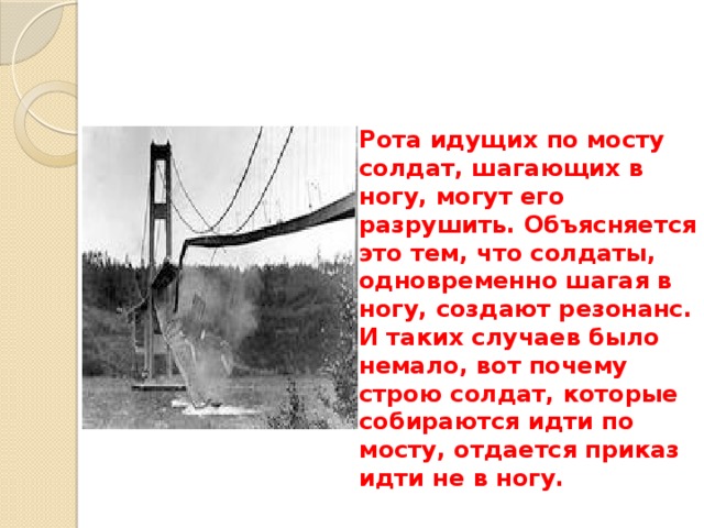 Рота идущих по мосту солдат, шагающих в ногу, могут его разрушить. Объясняется это тем, что солдаты, одновременно шагая в ногу, создают резонанс. И таких случаев было немало, вот почему строю солдат, которые собираются идти по мосту, отдается приказ идти не в ногу. 