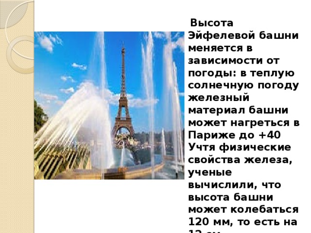   Высота Эйфелевой башни меняется в зависимости от погоды: в теплую солнечную погоду железный материал башни может нагреться в Париже до +40 Учтя физические свойства железа, ученые вычислили, что высота башни может колебаться 120 мм, то есть на 12 см. 