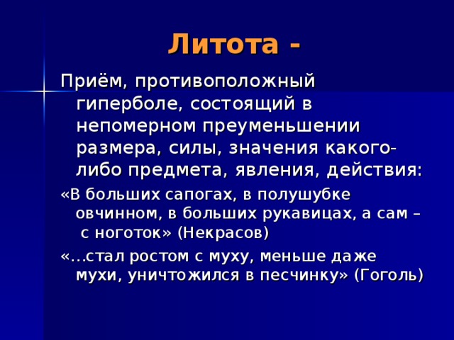 Литота - Приём, противоположный гиперболе, состоящий в непомерном преуменьшении размера, силы, значения какого-либо предмета, явления, действия: «В больших сапогах, в полушубке овчинном, в больших рукавицах, а сам – с ноготок» (Некрасов) «…стал ростом с муху, меньше даже мухи, уничтожился в песчинку» (Гоголь) 