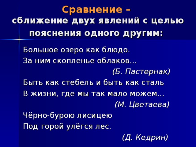 Сравнение –  сближение двух явлений с целью пояснения одного другим:  Большое озеро как блюдо. За ним скопленье облаков…  (Б. Пастернак) Быть как стебель и быть как сталь В жизни, где мы так мало можем…  (М. Цветаева) Чёрно-бурою лисицею Под горой улёгся лес.  (Д. Кедрин) 